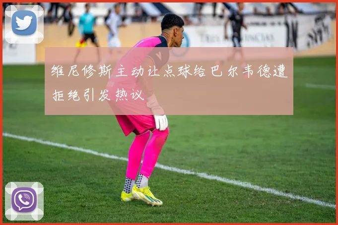 维尼修斯主动让点球给巴尔韦德遭拒绝引发热议