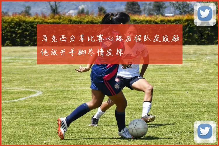 马克西分享比赛心路历程队友鼓励他放开手脚尽情发挥