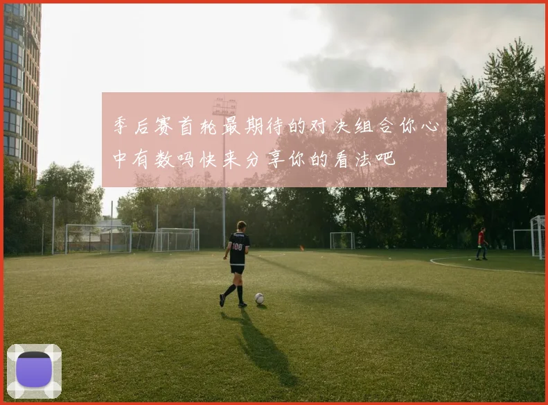 季后赛首轮最期待的对决组合你心中有数吗快来分享你的看法吧