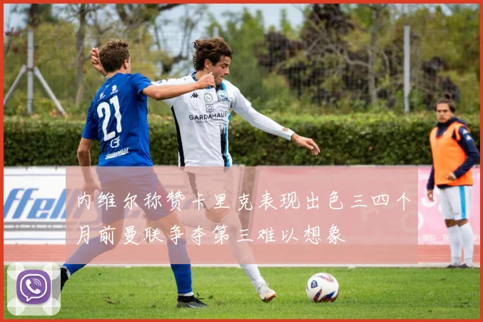 内维尔称赞卡里克表现出色三四个月前曼联争夺第三难以想象