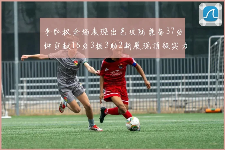 李弘权全场表现出色攻防兼备37分钟贡献16分3板3助2断展现顶级实力