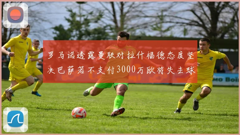 罗马诺透露曼联对拉什福德态度坚决巴萨若不支付3000万欧将失去球员