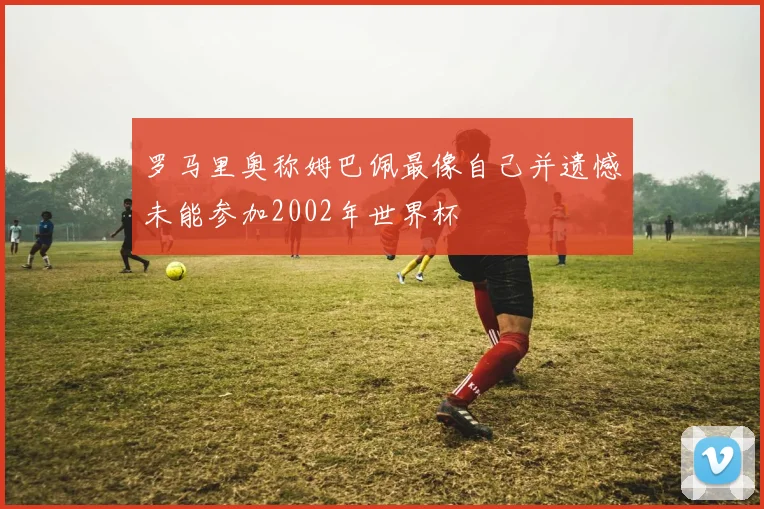 罗马里奥称姆巴佩最像自己并遗憾未能参加2002年世界杯