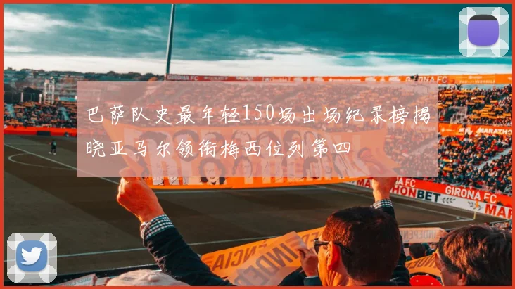 巴萨队史最年轻150场出场纪录榜揭晓亚马尔领衔梅西位列第四