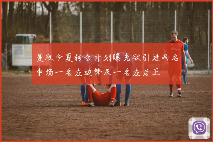 曼联今夏转会计划曝光欲引进两名中场一名左边锋及一名左后卫