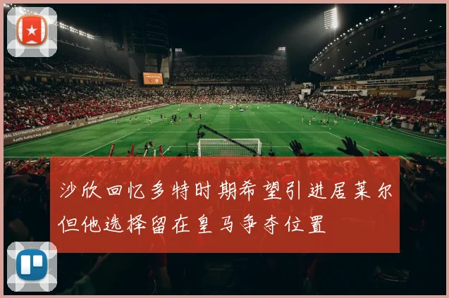 沙欣回忆多特时期希望引进居莱尔但他选择留在皇马争夺位置