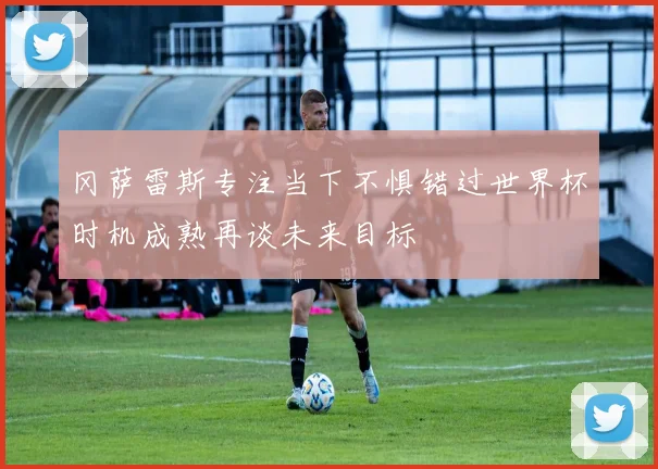 冈萨雷斯专注当下不惧错过世界杯时机成熟再谈未来目标