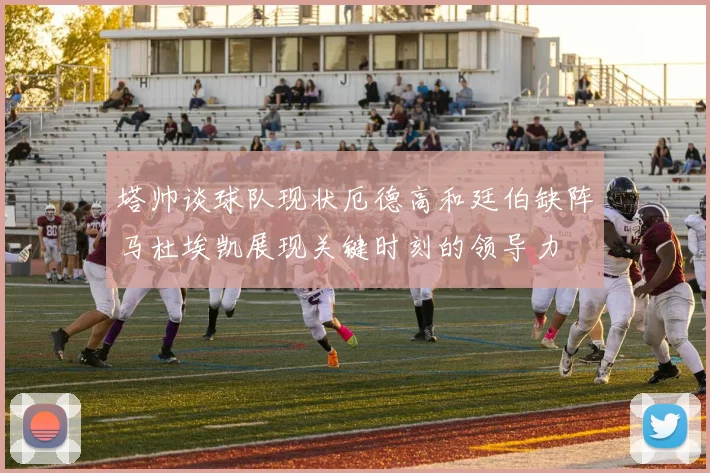 塔帅谈球队现状厄德高和廷伯缺阵马杜埃凯展现关键时刻的领导力