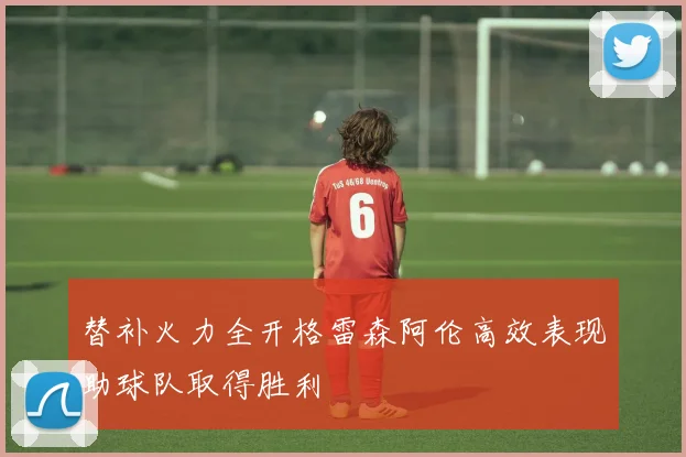 替补火力全开格雷森阿伦高效表现助球队取得胜利