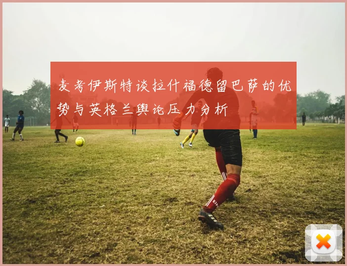 麦考伊斯特谈拉什福德留巴萨的优势与英格兰舆论压力分析