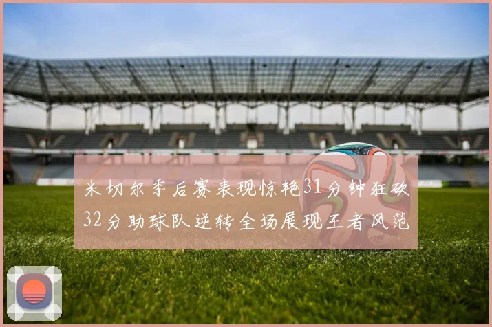 米切尔季后赛表现惊艳31分钟狂砍32分助球队逆转全场展现王者风范