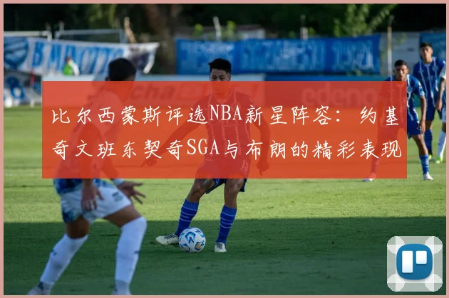 比尔西蒙斯评选NBA新星阵容：约基奇文班东契奇SGA与布朗的精彩表现