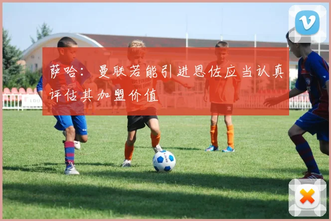 萨哈：曼联若能引进恩佐应当认真评估其加盟价值