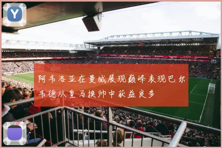 阿韦洛亚在曼城展现巅峰表现巴尔韦德从皇马换帅中获益良多