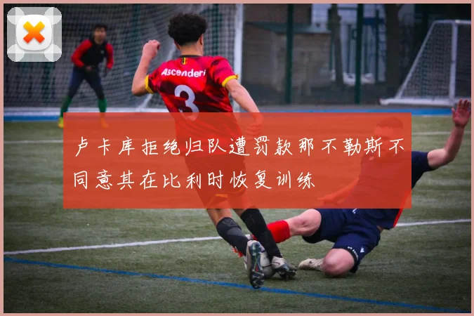 卢卡库拒绝归队遭罚款那不勒斯不同意其在比利时恢复训练
