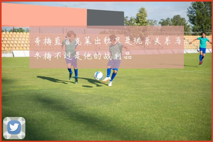 夸梅直言克莱出轨只是玩乐关系马冬梅不过是他的战利品