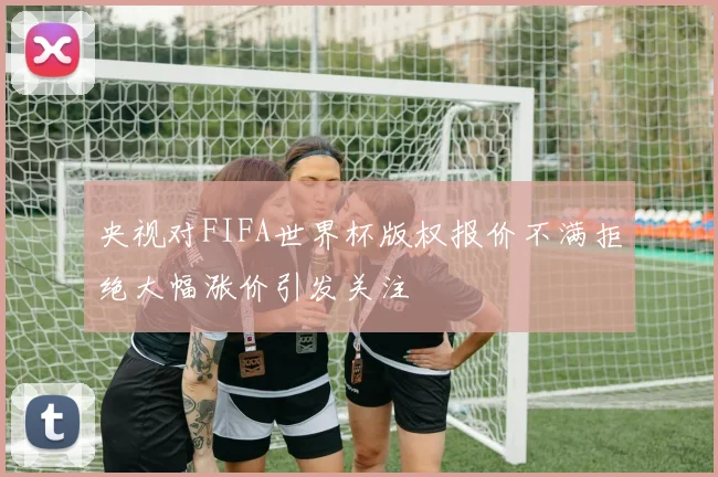 央视对FIFA世界杯版权报价不满拒绝大幅涨价引发关注